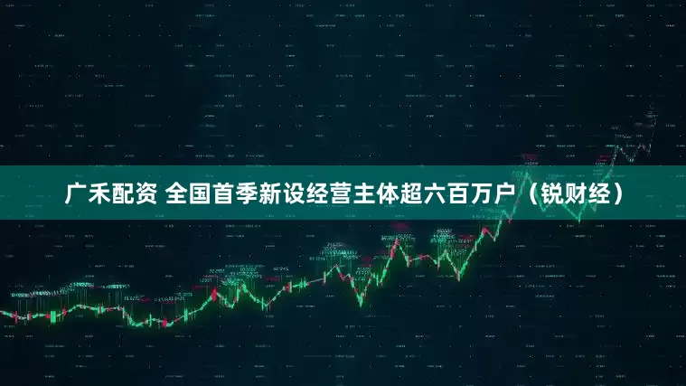 广禾配资 全国首季新设经营主体超六百万户（锐财经）