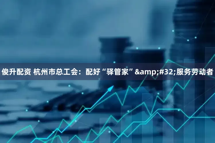俊升配资 杭州市总工会：配好“驿管家”&#32;服务劳动者