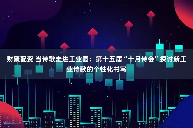 财聚配资 当诗歌走进工业园：第十五届“十月诗会”探讨新工业诗歌的个性化书写