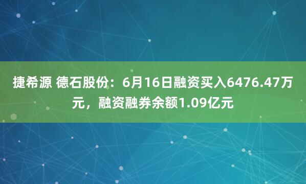 捷希源 德石股份：6月16日融资买入6476.47万元，融资融券余额1.09亿元