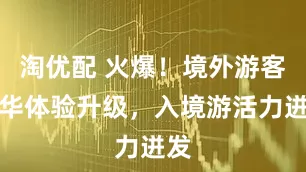 淘优配 火爆！境外游客在华体验升级，入境游活力迸发